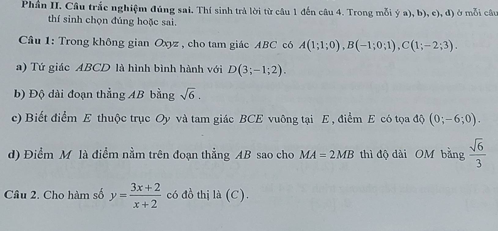 Phần II. Câu trắc nghiệm đúng sai. Thí sinh trả lời từ câu 1 đến câu 4. Trong mỗi ý a), b), c), d) ở mỗi câu 
thí sinh chọn đúng hoặc sai. 
Câu 1: Trong không gian Oxyz , cho tam giác ABC có A(1;1;0), B(-1;0;1), C(1;-2;3). 
a) Tứ giác ABCD là hình bình hành với D(3;-1;2). 
b) Độ dài đoạn thẳng AB bằng sqrt(6). 
c) Biết điểm E thuộc trục Oy và tam giác BCE vuông tại E , điểm E có tọa độ (0;-6;0). 
d) Điểm M là điểm nằm trên đoạn thẳng AB sao cho MA=2MB thì độ dài OM bằng  sqrt(6)/3 
Câu 2. Cho hàm số y= (3x+2)/x+2  có đồ thị la(C).