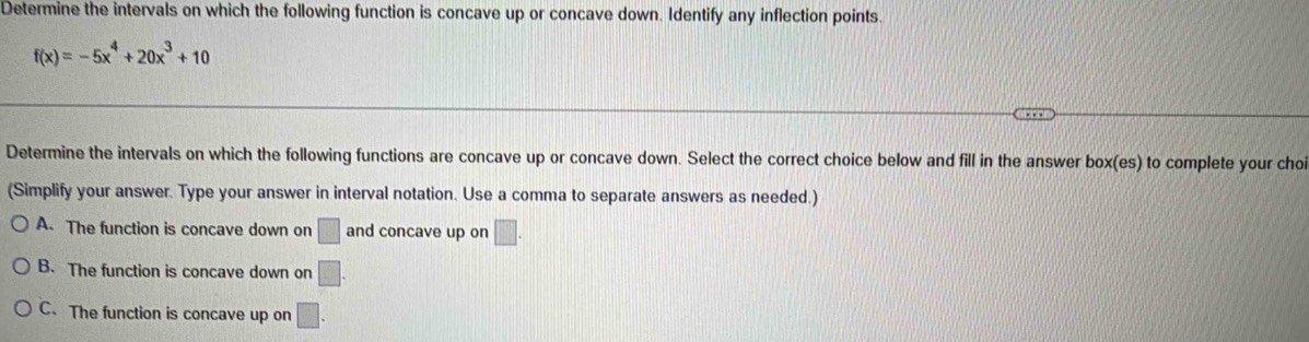 Determine the intervals on which the following function is concave up or concave down. Identify any inflection points.
f(x)=-5x^4+20x^3+10
Determine the intervals on which the following functions are concave up or concave down. Select the correct choice below and fill in the answer box(es) to complete your choi
(Simplify your answer. Type your answer in interval notation. Use a comma to separate answers as needed.)
A. The function is concave down on □ and concave up on □.
B. The function is concave down on □.
C. The function is concave up on □.