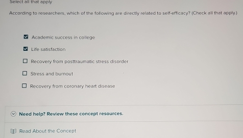 Select all that apply
According to researchers, which of the following are directly related to self-efficacy? (Check all that apply.)
Academic success in college
Life satisfaction
Recovery from posttraumatic stress disorder
Stress and burnout
Recovery from coronary heart disease
Need help? Review these concept resources.
Read About the Concept