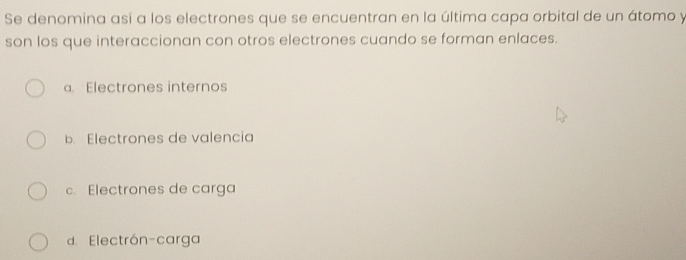 Se denomina así a los electrones que se encuentran en la última capa orbital de un átomo y
son los que interaccionan con otros electrones cuando se forman enlaces.
a. Electrones internos
b. Electrones de valencia
c. Electrones de carga
d. Electrón-carga