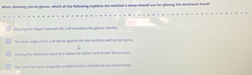 When donning sterile gloves, which of the following explains the method a nurse should use for gloving the dominant hand?'
Vicping the fingers bereath the cull manilain the glover stenity.
The inner edge of the cuff will lie againnil the skin and thus will not be stents.
Gloving the domnant hand first allows for better control over the process.
The hand has been surgically scrubbed and is considered uncontanvinated.