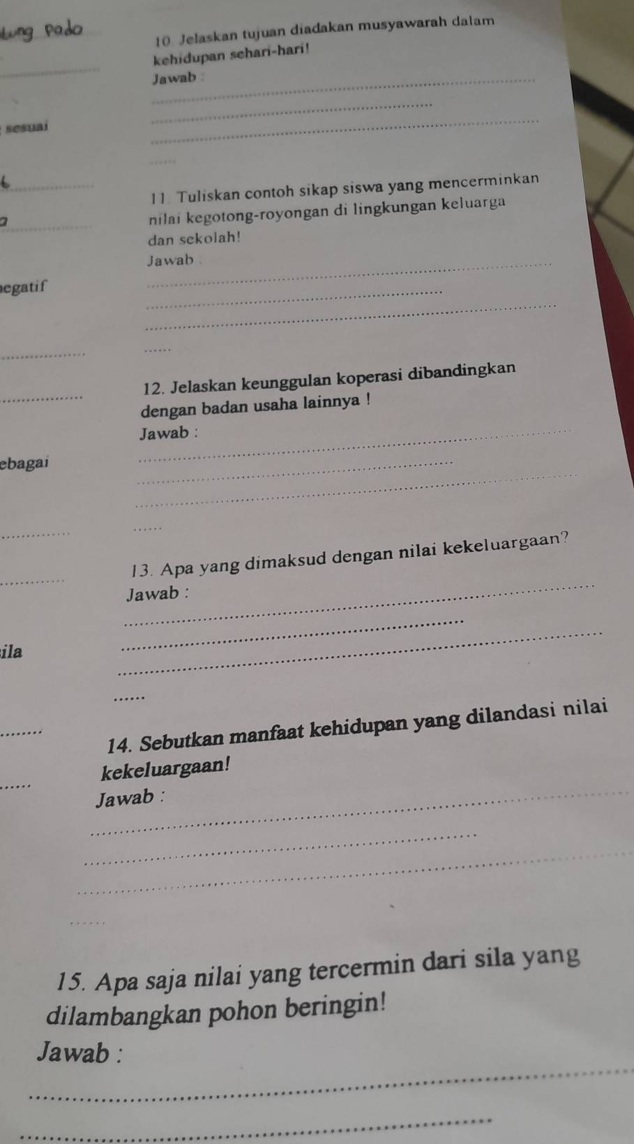 Jelaskan tujuan diadakan musyawarah dalam 
_ 
kehidupan sehari-hari! 
_Jawab 
_ 
sesual 
_ 
_ 
_ 
11. Tuliskan contoh sikap siswa yang mencerminkan 
_ 
nilai kegotong-royongan di lingkungan keluarga 
dan sekolah! 
Jawab 
_ 
egatif 
_ 
_ 
_ 
_ 
12. Jelaskan keunggulan koperasi dibandingkan 
dengan badan usaha lainnya ! 
_Jawab : 
_ 
ebagai 
_ 
_ 
_ 
_ 
_ 
13. Apa yang dimaksud dengan nilai kekeluargaan? 
Jawab : 
ila 
_ 
_ 
_ 
_ 
14. Sebutkan manfaat kehidupan yang dilandasi nilai 
_ 
_ 
kekeluargaan! 
Jawab : 
_ 
_ 
_ 
15. Apa saja nilai yang tercermin dari sila yang 
dilambangkan pohon beringin! 
_ 
Jawab : 
_