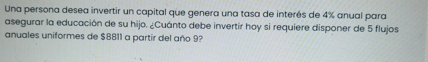 Una persona desea invertir un capital que genera una tasa de interés de 4% anual para 
asegurar la educación de su hijo. ¿Cuánto debe invertir hoy si requiere disponer de 5 flujos 
anuales uniformes de $8811 a partir del año 9?