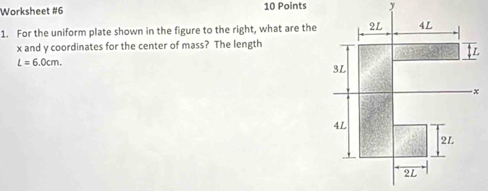 Worksheet #6 10 Points 
1. For the uniform plate shown in the figure to the right, what are the
x and y coordinates for the center of mass? The length
L=6.0cm.