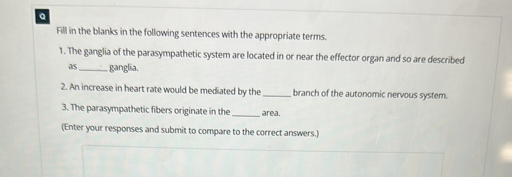 Fill in the blanks in the following sentences with the appropriate terms. 
1. The ganglia of the parasympathetic system are located in or near the effector organ and so are described 
as_ ganglia. 
2. An increase in heart rate would be mediated by the _branch of the autonomic nervous system. 
3. The parasympathetic fibers originate in the_ area. 
(Enter your responses and submit to compare to the correct answers.)