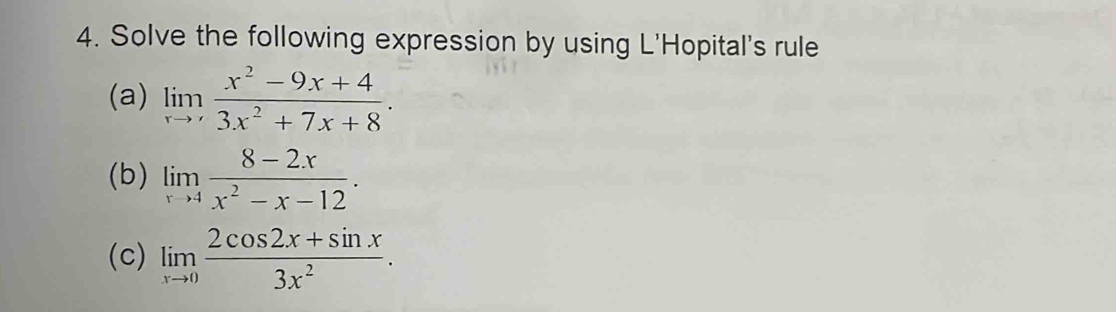 Solve the following expression by using L'Hopital's rule
(a) limlimits _xto ' (x^2-9x+4)/3x^2+7x+8 . 
(b) limlimits _xto 4 (8-2x)/x^2-x-12 . 
(c) limlimits _xto 0 (2cos 2x+sin x)/3x^2 .