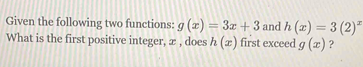 Given the following two functions: g(x)=3x+3 and h(x)=3(2)^x
What is the first positive integer, x , does h(x) first exceed g(x) ?