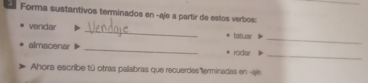 Forma sustantivos terminados en -aje a partir de estos verbos: 
_ 
vendar 
tatuar_ 
_ 
almacenar 
rodar_ 
Ahora escribe tú otras palabras que recuerdes terminadas en -aje.