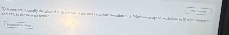 Show Exampies 
and 127, to the nearest tenth? 
IQ scores are normally distributed with a mean of 100 and a standard deviation of 15. What percentage of people have an IQ score between $1
Statistics Calculator