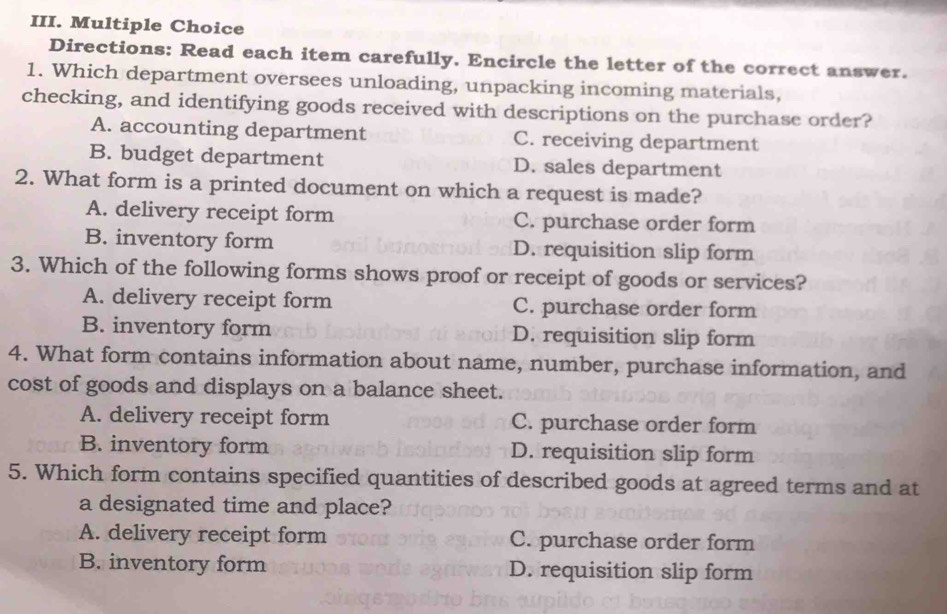 Directions: Read each item carefully. Encircle the letter of the correct answer.
1. Which department oversees unloading, unpacking incoming materials,
checking, and identifying goods received with descriptions on the purchase order?
A. accounting department C. receiving department
B. budget department D. sales department
2. What form is a printed document on which a request is made?
A. delivery receipt form C. purchase order form
B. inventory form D. requisition slip form
3. Which of the following forms shows proof or receipt of goods or services?
A. delivery receipt form C. purchase order form
B. inventory form D. requisition slip form
4. What form contains information about name, number, purchase information, and
cost of goods and displays on a balance sheet.
A. delivery receipt form C. purchase order form
B. inventory form D. requisition slip form
5. Which form contains specified quantities of described goods at agreed terms and at
a designated time and place?
A. delivery receipt form C. purchase order form
B. inventory form D. requisition slip form