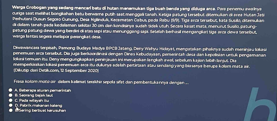 Warga Grobogan yang sedang mencari batu di hutan menemukan tiga buah benda yang diduga arca, Para penemu awainya
curiga saat melihat bongkahan batu berwarna putih saat menggali tanah, Ketiga patung tersebut ditemukan di area Hutan Jati
Perhutani Dusun Segoro Gunung, Desa Nglinduk, Kecamatan Gabus, pada Rabu (9/9). Tiga arca tersebut, kata Susilo, ditemukan
di dalam tanah pada kedalaman sekitar 30 cm dan kondisinya sudah tidak utuh. Secara kasat mata, menurut Susilo, patung-
patung patung dewa yang berdiri di atas sapi atau menunggang sapi. Setelah berhasil mengangkat tiga arca dewa tersebut,
warga lantas segera melapor perangkat desa.
Diwawancara terpisah, Pamong Budaya Madya BPCB Jateng, Deny Wahyu Hidayat, mengatakan pihaknya sudah meninjau lokasi
penemuan arca tersebut. Dia juga berkoordinasi dengan Dinas Kebudayaan, pemerintah desa dan kepolisian untuk pengamanan
lokasi temuan itu. Deny mengungkapkan peninjauan ini merupakan langkah awal, sebelum kajian lebih lanjut. Dia
memperkirakan Iokasi penemuan arca itu dulunya adalah pertirtaan atau sendang yang biasanya berupa kolam mata air.
(Dikutip dari Detik.com, 12 September 2020)
Frasa kolom moto oir dalam kalimat terakhir sepola sifat dan pembentukannya dengan ....
A. Beberapa aturan pemerintah
B. Seorang bajak laut
C. Pada wilayah itu
D. Pabrik makanan kaleng
B Sering berbuat kerusuhan