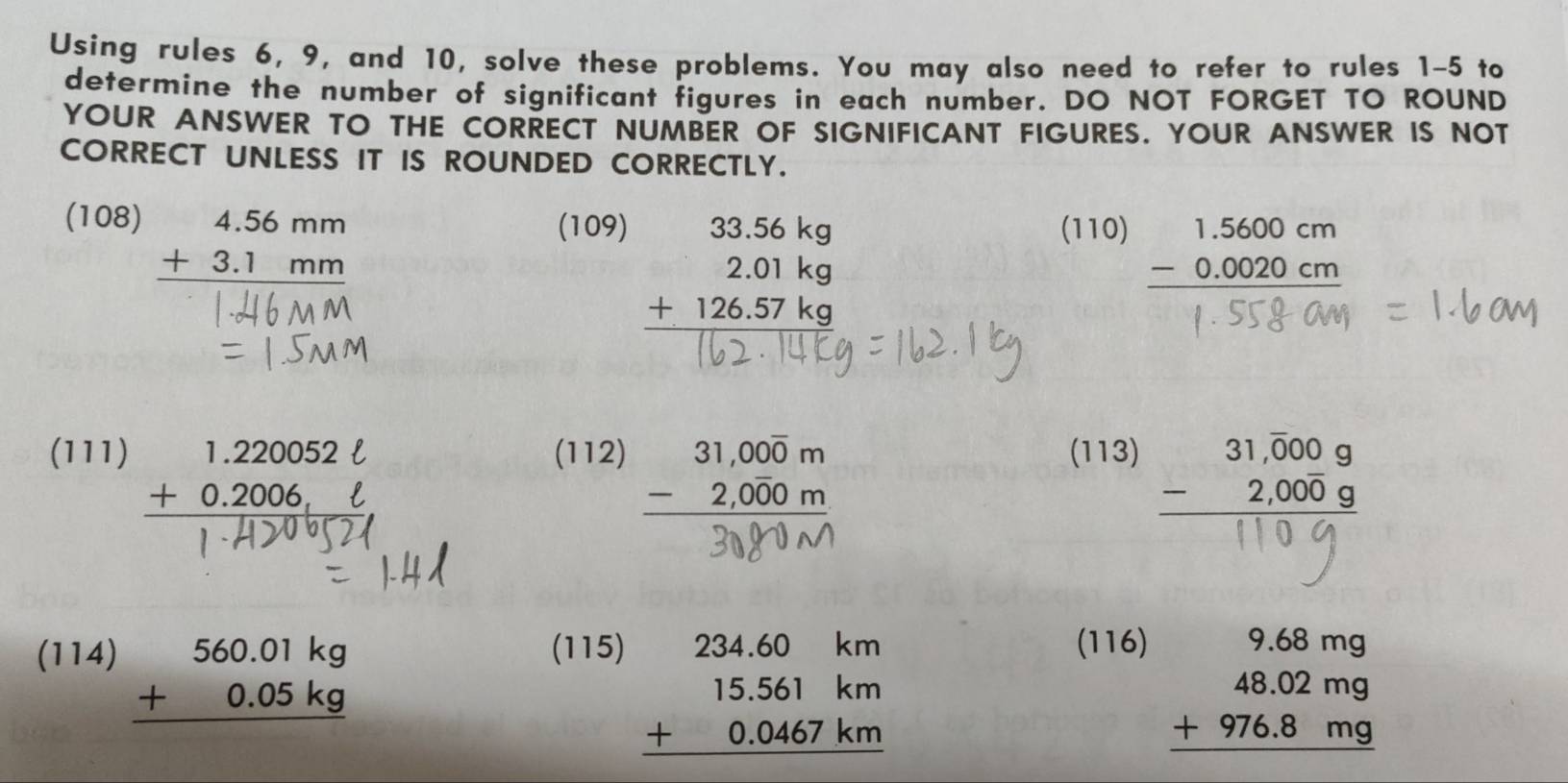 Using rules 6, 9, and 10, solve these problems. You may also need to refer to rules 1-5 to 
determine the number of significant figures in each number. DO NOT FORGET TO ROUND 
YOUR ANSWER TO THE CORRECT NUMBER OF SIGNIFICANT FIGURES. YOUR ANSWER IS NOT 
CORRECT UNLESS IT IS ROUNDED CORRECTLY.
beginarrayr 4.56mm +3.1mm hline endarray
(108) (109) (110) − 0.0020 cm

(111) beginarrayr 1.220052ell  +0.2006ell  hline endarray (112) beginarrayr 31,000m -2,000m hline endarray (113) 

(114) beginarrayr 560.01kg +0.05kg hline endarray
(115) (116)
beginarrayr 234.60km 15.561km +0.0467km hline endarray
beginarrayr 9.68mg 48.02mg +976.8mg hline endarray