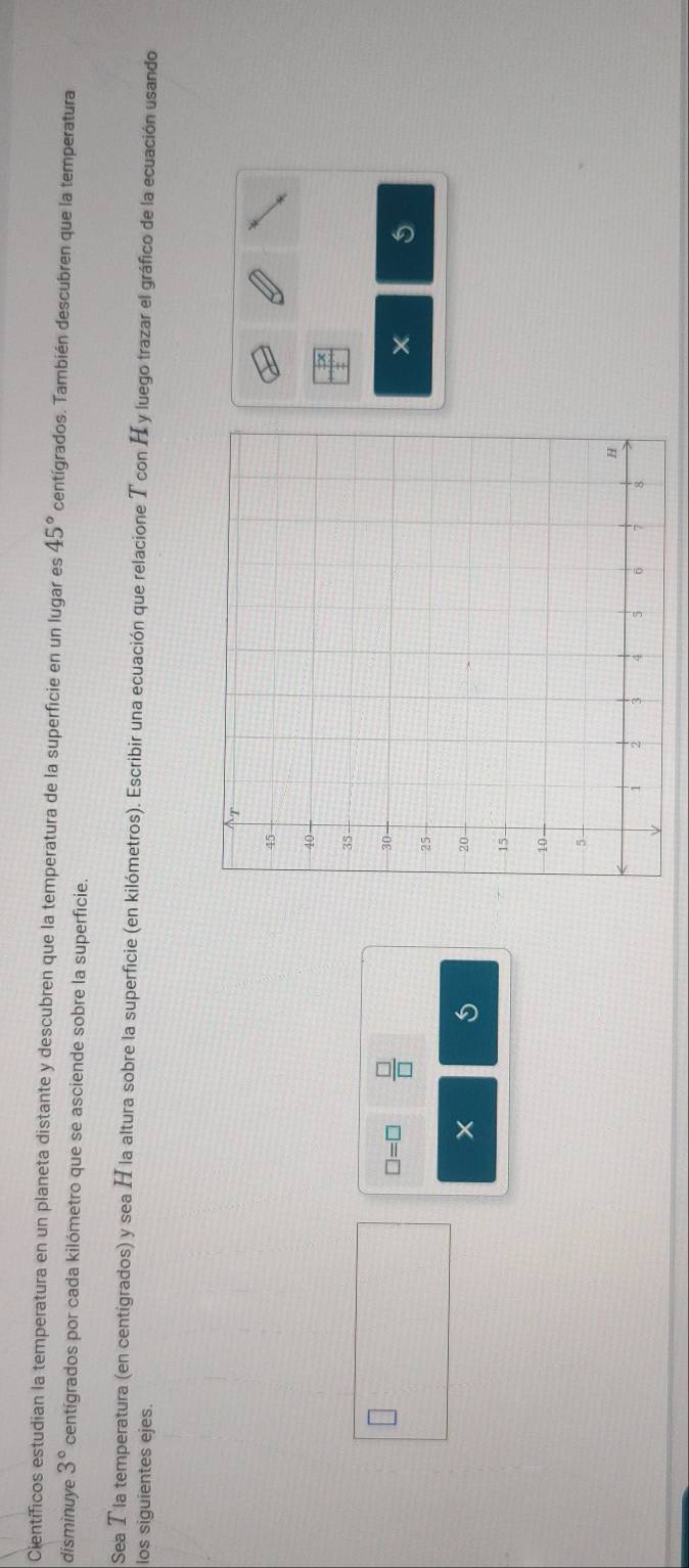 Científicos estudian la temperatura en un planeta distante y descubren que la temperatura de la superficie en un lugar es 45° centígrados. También descubren que la temperatura 
disminuye 3° centígrados por cada kilómetro que se asciende sobre la superficie. 
Sea T la temperatura (en centigrados) y sea H la altura sobre la superficie (en kilómetros). Escribir una ecuación que relacione T con H y luego trazar el gráfico de la ecuación usando 
los siguientes ejes.
□ =□  □ /□  
