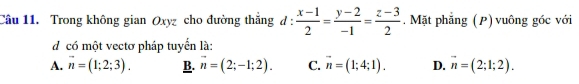 Trong không gian Oxyz cho đường thắng d :  (x-1)/2 = (y-2)/-1 = (z-3)/2 . Mặt phẳng (P) vuông góc với
d có một vectơ pháp tuyển là:
A. overline n=(1;2;3). B. vector n=(2;-1;2). C. vector n=(1;4;1). D. vector n=(2;1;2).