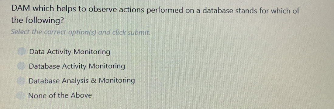 DAM which helps to observe actions performed on a database stands for which of
the following?
Select the correct option(s) and click submit.
Data Activity Monitoring
Database Activity Monitoring
Database Analysis & Monitoring
None of the Above