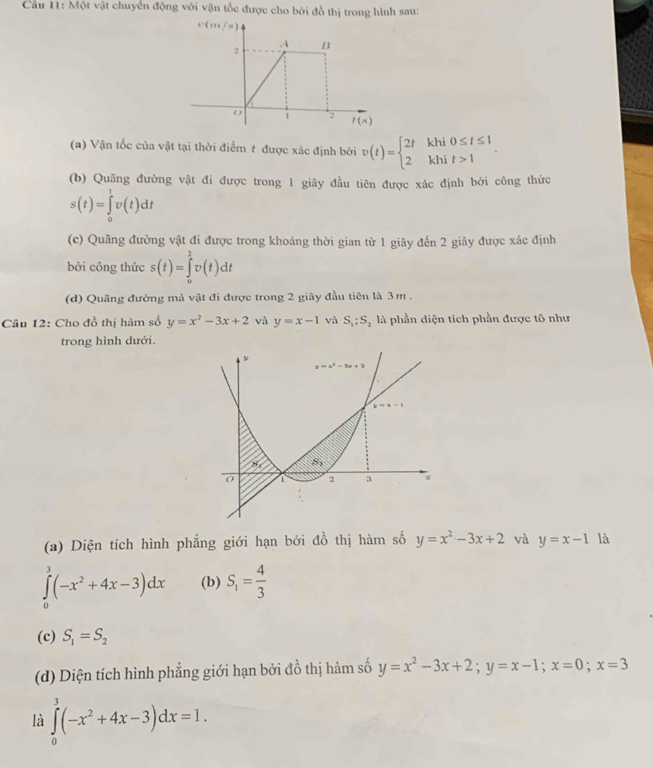 Một vật chuyển động với vận tốc được cho bởi đồ thị trong hình sau:
v(m/s)
2
A B
o 1 2 t(s)
(a) Vận tốc của vật tại thời điểm t được xác định bởi v(t)=beginarrayl 2tkhi0≤ t≤ 1 2khit>1endarray. .
(b) Quãng đường vật đi được trong 1 giây đầu tiên được xác định bởi công thức
s(t)=∈tlimits _0^(1v(t)dt
(c) Quãng đường vật đi được trong khoảng thời gian từ 1 giãy đến 2 giây được xác định
bởi công thức s(t)=∈tlimits _0^2v(t)dt
(d) Quãng đường mà vật đi được trong 2 giây đầu tiên là 3m .
Câu 12: Cho đồ thị hàm số y=x^2)-3x+2 và y=x-1 và S_1;S_2 là phần diện tích phần được tô như
trong hình dưới.
(a) Diện tích hình phẳng giới hạn bởi dhat o thị hàm số y=x^2-3x+2 và y=x-1 là
∈tlimits _0^(3(-x^2)+4x-3)dx (b) S_1= 4/3 
(c) S_1=S_2
(d) Diện tích hình phẳng giới hạn bởi đồ thị hàm số y=x^2-3x+2;y=x-1;x=0;x=3
là ∈tlimits _0^(3(-x^2)+4x-3)dx=1.