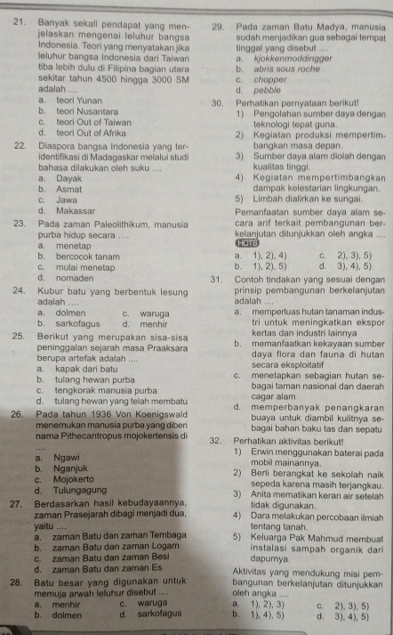 Banyak sekali pendapat yang men- 29. Pada zaman Batu Madya, manusia
jelaskan mengenai leluhur bangsa sudah menjadikan gua sebagai tempat
Indonesia. Teori yang menyatakan jika
leluhur bangsa Indonesia dari Taiwan tinggal yang disebut .... a. kjokkenmoddingger
tiba lebih dulu di Filipina bagian utara b. abris sous roche
sekitar tahun 4500 hingga 3000 SM c. chopper
adalah ....
d. pebble
a. teori Yunan 30. Perhatikan pernyataan berikut!
b. teori Nusantara
c. teori Out of Taiwan 1) Pengolahan sumber daya dengan
teknologi tepat guna.
d. teori Out of Afrika 2) Kegiatan produksi mempertim
22. Diaspora bangsa Indonesia yang ter- bangkan masa depan.
identifikasi di Madagaskar melalui studi 3) Sumber daya alam diolah dengan
bahasa dilakukan oleh suku .... kualitas tinggi.
a. Dayak 4) Kegiatan mempertimbangkan
b. Asmat dampak kelestarian lingkungan.
c. Jawa 5) Limbah dialirkan ke sungai.
d. Makassar Pemanfaatan sumber daya alam se-
23. Pada zaman Paleolithikum, manusia cara arif terkait pembangunan ber .
purba hidup secara .... kelanjutan ditunjukkan oleh angka ....
a. menetap HoTs
b. bercocok tanam a. 1), 2), 4) c. 2), 3), 5)
c. mulai menetap b. 1), 2). 5) d. 3), 4), 5)
d. nomaden 31. Contoh tindakan yang sesuai dengan
24. Kubur batu yang berbentuk lesung prinsip pembangunan berkelanjutan
adalah .... adalah ....
a. dolmen c. waruga a. memperluas hutan tanaman indus
tri untuk meningkatkan ekspor
b. sarkofagus d. menhir kertas dan industri lainnya
25. Berikut yang merupakan sisa-sisa b. memanfaatkan kekayaan sumber
peninggalan seiärah masa Praaksara daya flora dan fauna di hutan
berupa artefak adalah ....
a. kapak dari batu secara eksploitatif
b. tulang hewan purba c. menetapkan sebagian hutan se
c. tengkorak manusia purba bagai taman nasional dan daerah
d. tulang hewan yang telah membatu caqar alam
26. Pada tahun 1936 Von Koenigswald d. memperbanyak penangkaran
buaya untuk diambil kulitnya se-
menemukan manusia purba yang diberi bagai bahan baku tas dan sepatu
nama Pithecantropus mojokertensis di 32. Perhatikan aktivitas berikut!
a. Ngawi 1) Erwin menggunakan baterai pada
mobil mainannya.
b. Nganjuk 2) Berli berangkat ke sekolah naik
c. Mojokerto sepeda karena masih terjangkau.
d. Tulungagung 3) Anita mematikan keran air setelah
27. Berdasarkan hasil kebudayaannya, tidak digunakan.
zaman Prasejarah dibagi menjadi dua, 4) Dara melakukan percobaan ilmiah
tentang tanah.
yaitu .... 5) Keluarga Pak Mahmud membuat
a. zaman Batu dan zaman Tembaga
b. zaman Batu dan zaman Logam  instalasi sampah organik dari
c. zaman Batu dan zaman Besi dapumya.
d. zaman Batu dan zaman Es Aktivitas yang mendukung misi pem-
28. Batu besar yang digunakan untuk oleh angka .... bangunan berkelanjutan ditunjukkan
memuja arwah leluhur disebut ....
a. menhir c. waruga a. 1), 2), 3) c. 2), 3), 5)
b. dolmen d. sarkofagus b. 1), 4), 5) d. 3),4), 5)