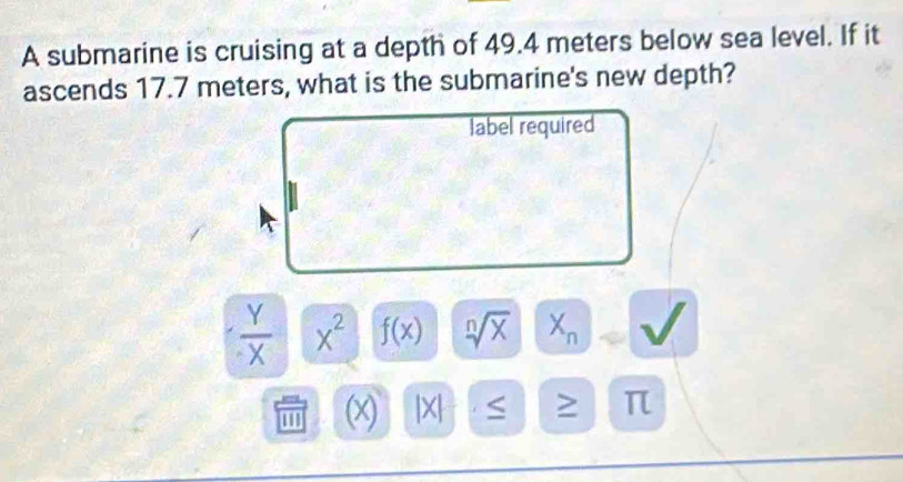 A submarine is cruising at a depth of 49.4 meters below sea level. If it 
ascends 17.7 meters, what is the submarine's new depth? 
label required
 Y/X  x^2 f(x) sqrt[n](x) X_n
(x) x > π