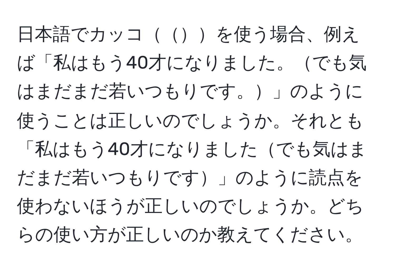 日本語でカッコを使う場合、例えば「私はもう40才になりました。でも気はまだまだ若いつもりです。」のように使うことは正しいのでしょうか。それとも「私はもう40才になりましたでも気はまだまだ若いつもりです」のように読点を使わないほうが正しいのでしょうか。どちらの使い方が正しいのか教えてください。