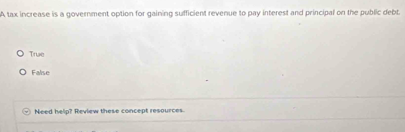 A tax increase is a government option for gaining sufficient revenue to pay interest and principal on the public debt.
True
False
Need help? Review these concept resources.