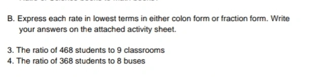 Express each rate in lowest terms in either colon form or fraction form. Write 
your answers on the attached activity sheet. 
3. The ratio of 468 students to 9 classrooms 
4. The ratio of 368 students to 8 buses