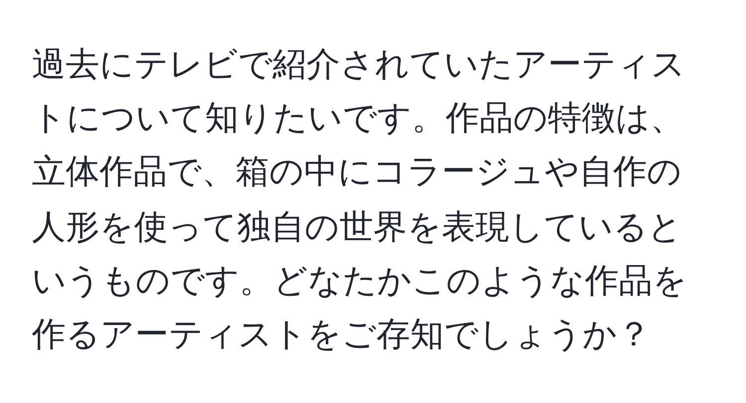 過去にテレビで紹介されていたアーティストについて知りたいです。作品の特徴は、立体作品で、箱の中にコラージュや自作の人形を使って独自の世界を表現しているというものです。どなたかこのような作品を作るアーティストをご存知でしょうか？