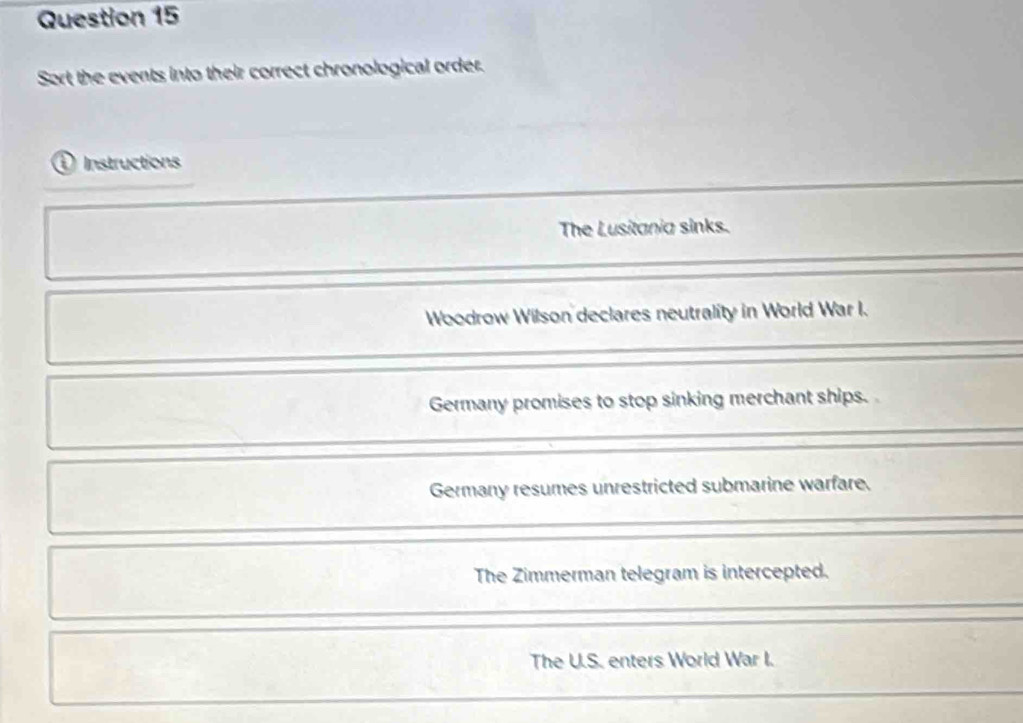 Sort the events into their correct chronological order.
① Instructions
The Lusitania sinks.
Woodrow Wilson declares neutrality in World War I.
Germany promises to stop sinking merchant ships.
Germany resumes unrestricted submarine warfare.
The Zimmerman telegram is intercepted.
The U.S. enters World War I.