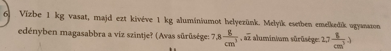 Vízbe 1 kg vasat, majd ezt kivéve 1 kg alumíniumot helyezünk. Melyik esetben emelkedik ugyanazon 
edényben magasabbra a víz szintje? (Avas sürűsége: 7,8 g/cm^3 , aoverline z alumínium sürűsége: 2,7 g/cm^3 .)