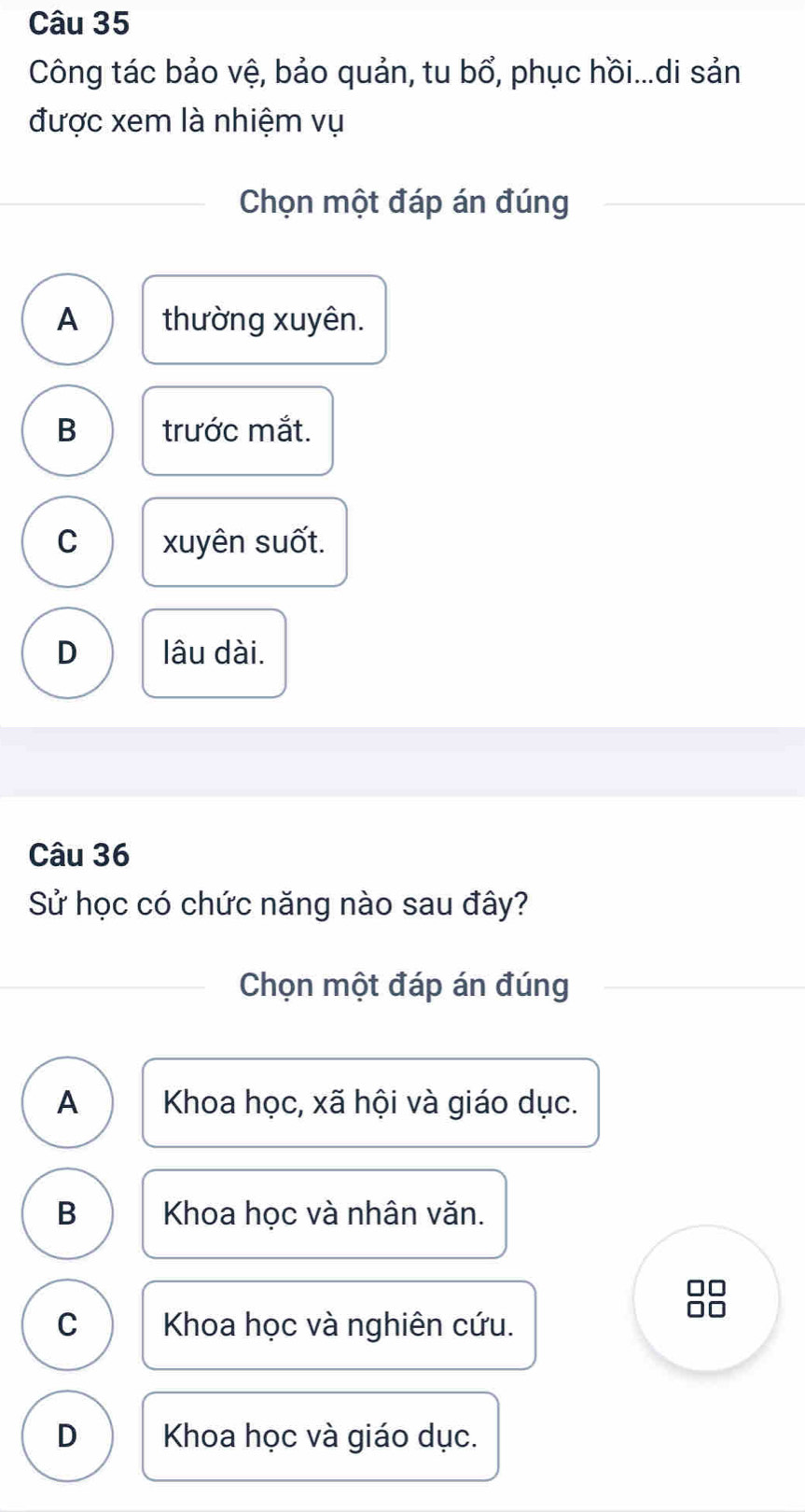 Công tác bảo vệ, bảo quản, tu bổ, phục hồi...di sản
được xem là nhiệm vụ
Chọn một đáp án đúng
A thường xuyên.
B trước mắt.
C xuyên suốt.
D lâu dài.
Câu 36
Sử học có chức năng nào sau đây?
Chọn một đáp án đúng
A Khoa học, xã hội và giáo dục.
B Khoa học và nhân văn.
□□
C Khoa học và nghiên cứu.
□□
D Khoa học và giáo dục.