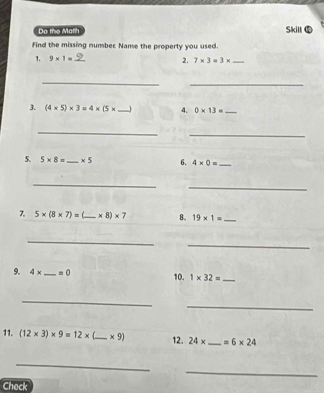 Do the Math Skill 
Find the missing number Name the property you used. 
1. 9* 1= _ 2. 7* 3=3* _ 
_ 
_ 
3. (4* 5)* 3=4* (5* _  ) 4. 0* 13= _ 
_ 
_ 
5. 5* 8= _ * 5 4* 0= _ 
6. 
_ 
_ 
7. 5* (8* 7)= _ * 8)* 7
8. 19* 1= _ 
_ 
_ 
9. 4* _  =0 1* 32= _ 
10. 
_ 
_ 
11. (12* 3)* 9=12* _  * 9)
12. 24* _  =6* 24
_ 
_ 
Check