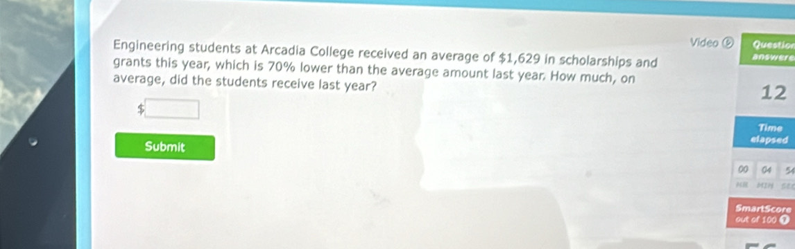 Video ⑤ Question 
Engineering students at Arcadia College received an average of $1,629 in scholarships and answere 
grants this year, which is 70% lower than the average amount last year. How much, on 
average, did the students receive last year? 
12 
Time 
Submit elapsed 
00 04 
IH 
SmartScore 
out of 100 ①