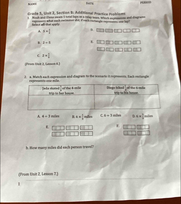 NAME DATE PERIOD
Grade 5, Unit 2, Section B: Additional Practice Problems
1. Noah and Elena swam 5 total laps as a relay team. Which expressions and diagrams
represent what each swimmer did, if each rectangle represents one lap?
Select all that apply.
A. 5*  1/2 
D.
B. 2/ 5
E.
C. 2*  1/5 
(From Unit 2, Lesson 6.)
2. a. Match each expression and diagram to the scenario it represents. Each rectangle
represents one mile.
A. 4/ 3 miles B. 4*  1/3  miles C. 6+3 miles D. 6*  1/3  miles
E.
F.

b. How many miles did each person travel?
_
(From Unit 2, Lesson 7.)
1