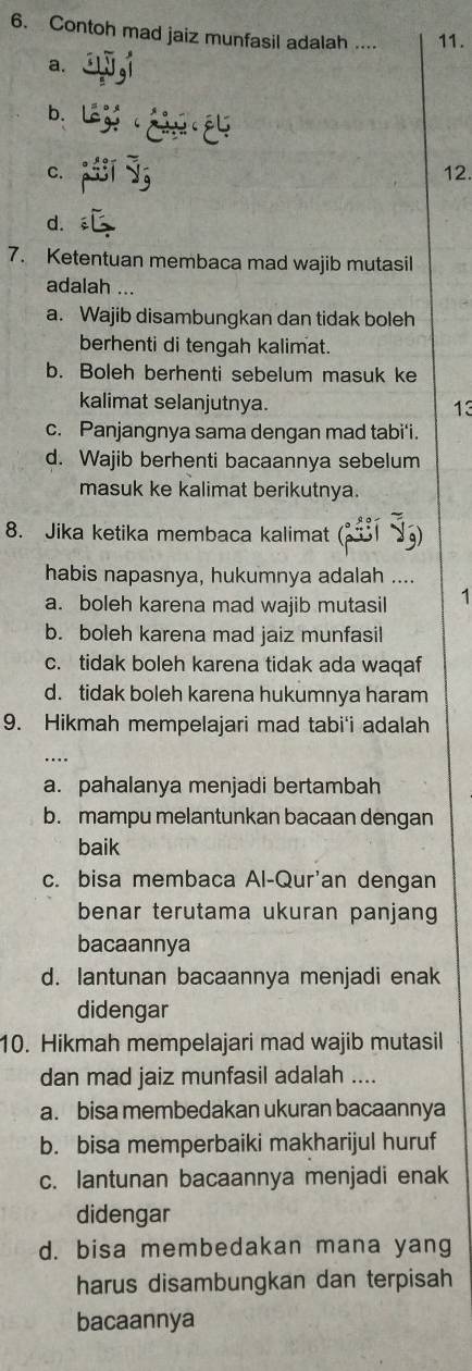 Contoh mad jaiz munfasil adalah .... 11.
a. _ 51y_95__ 5
b. beginarrayr 1504 64 hline endarray
C. a_circ y_0^2y 12.
d. overline CG
7. Ketentuan membaca mad wajib mutasil
adalah ...
a. Wajib disambungkan dan tidak boleh
berhenti di tengah kalimat.
b. Boleh berhenti sebelum masuk ke
kalimat selanjutnya.
13
c. Panjangnya sama dengan mad tabi'i.
d. Wajib berhenti bacaannya sebelum
masuk ke kalimat berikutnya.
8. Jika ketika membaca kalimat (
habis napasnya, hukumnya adalah ....
a. boleh karena mad wajib mutasil 1
b. boleh karena mad jaiz munfasil
c. tidak boleh karena tidak ada waqaf
d. tidak boleh karena hukumnya haram
9. Hikmah mempelajari mad tabi'i adalah
a. pahalanya menjadi bertambah
b. mampu melantunkan bacaan dengan
baik
c. bisa membaca Al-Qur'an dengan
benar terutama ukuran panjang
bacaannya
d. lantunan bacaannya menjadi enak
didengar
10. Hikmah mempelajari mad wajib mutasil
dan mad jaiz munfasil adalah ....
a. bisa membedakan ukuran bacaannya
b. bisa memperbaiki makharijul huruf
c. lantunan bacaannya menjadi enak
didengar
d. bisa membedakan mana yang
harus disambungkan dan terpisah
bacaannya