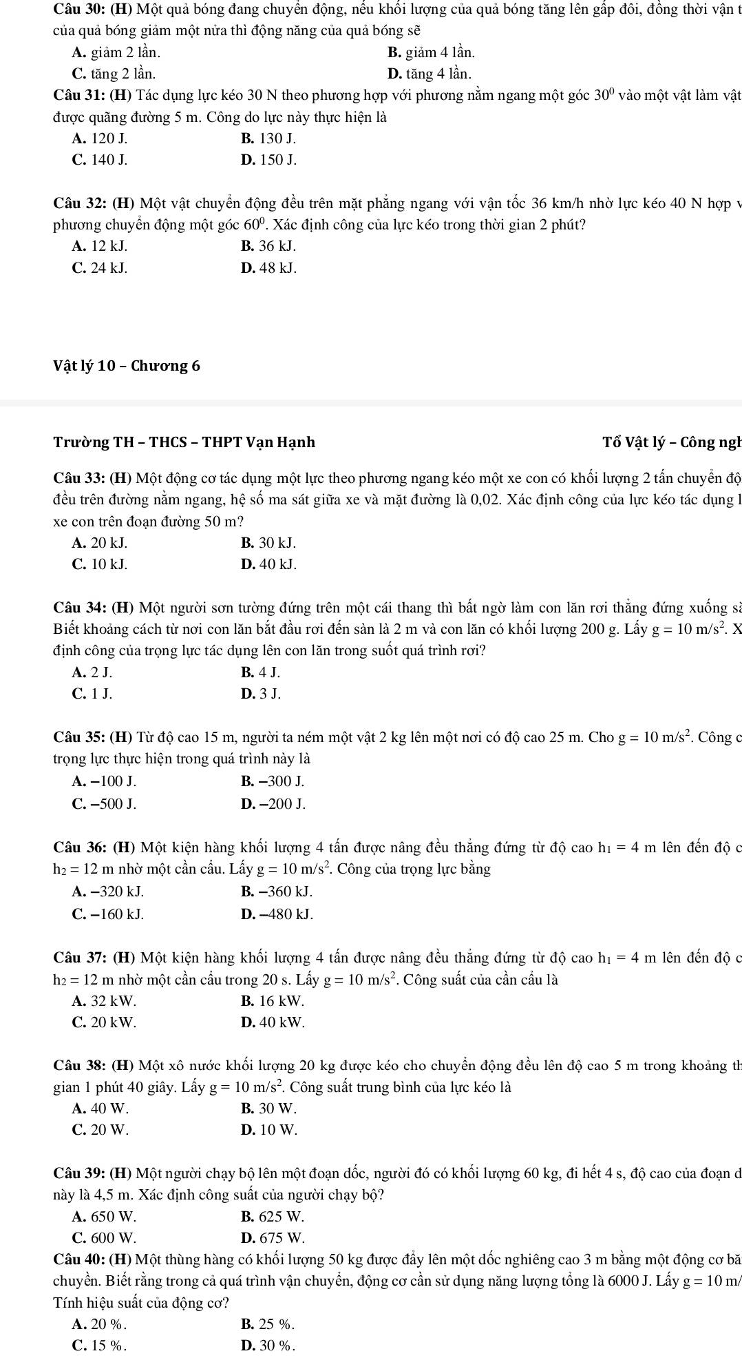 Một quả bóng đang chuyển động, nếu khối lượng của quả bóng tăng lên gấp đôi, đồng thời vận t
của quả bóng giảm một nửa thì động năng của quả bóng sẽ
A. giảm 2 lần. B. giảm 4 lần.
C. tăng 2 lần. D. tăng 4 lần.
Câu 31: (H) Tác dụng lực kéo 30 N theo phương hợp với phương nằm ngang một góc 30° vào một vật làm vật
được quãng đường 5 m. Công do lực này thực hiện là
A. 120 J. B. 130 J.
C. 140 J. D. 150 J.
Câu 32: (H) Một vật chuyển động đều trên mặt phẳng ngang với vận tốc 36 km/h nhờ lực kéo 40 N hợp v
phương chuyển động một góc 60º. Xác định công của lực kéo trong thời gian 2 phút?
A. 12 kJ. B. 36 kJ.
C. 24 kJ. D. 48 kJ.
Vật lý 10 - Chương 6
Trường TH - THCS - THPT Vạn Hạnh  Tổ Vật lý - Công ngl
Câu 33: (H) Một động cơ tác dụng một lực theo phương ngang kéo một xe con có khối lượng 2 tấn chuyển độ
đều trên đường nằm ngang, hệ số ma sát giữa xe và mặt đường là 0,02. Xác định công của lực kéo tác dụng l
xe con trên đoạn đường 50 m?
A. 20 kJ. B. 30 kJ.
C. 10 kJ. D. 40 kJ.
Câu 34: (H) Một người sơn tường đứng trên một cái thang thì bất ngờ làm con lăn rơi thắng đứng xuống sà
Biết khoảng cách từ nơi con lăn bắt đầu rơi đến sàn là 2 m và con lăn có khối lượng 200 g. Lấy g=10m/s^2. X
định công của trọng lực tác dụng lên con lăn trong suốt quá trình rơi?
A. 2 J. B. 4 J.
C. 1 J. D. 3 J.
Câu 35: (H) Từ độ cao 15 m, người ta ném một vật 2 kg lên một nơi có độ cao 25 m. Cho g=10m/s^2. Công c
trọng lực thực hiện trong quá trình này là
A. -100 J. B. -300 J.
C. −500 J. D. −200 J.
Câu 36: (H) Một kiện hàng khối lượng 4 tấn được nâng đều thắng đứng từ độ cao h_1=4 m lên đến độ c
h_2=12 2 m nhờ một cần cầu. Lấy g=10m/s^2 *. Công của trọng lực bằng
A. −320 kJ. B. −360 kJ.
C. −160 kJ. D. -480 kJ.
Câu 37: (H) Một kiện hàng khối lượng 4 tấn được nâng đều thắng đứng từ dhat Qcaoh_1=4 m lên đến độ c
h_2=12 2 m nhờ một cần cầu trong 20 s. Lhat ayg=10m/s^2. Công suất của cần cầu là
A. 32 kW. B. 16 kW.
C. 20 kW. D. 40 kW.
Câu 38: (H) Một xô nước khối lượng 20 kg được kéo cho chuyền động đều lên độ cao 5 m trong khoảng th
gian 1 phút 40 giây. Lấy g=10m/s^2. Công suất trung bình của lực kéo là
A. 40 W. B. 30 W.
C. 20 W. D. 10 W.
Câu 39: (H) Một người chạy bộ lên một đoạn dốc, người đó có khối lượng 60 kg, đi hết 4 s, độ cao của đoạn di
này là 4,5 m. Xác định công suất của người chạy bộ?
A. 650 W. B. 625 W.
C. 600 W. D. 675 W.
Câu 40: (H) Một thùng hàng có khối lượng 50 kg được đẩy lên một dốc nghiêng cao 3 m bằng một động cơ bă
chuyền. Biết rằng trong cả quá trình vận chuyển, động cơ cần sử dụng năng lượng tổng là 6000 J. Lấy g=10m/
Tính hiệu suất của động cơ?
A. 20 %. B. 25 %.
C. 15 % . D. 30 % .