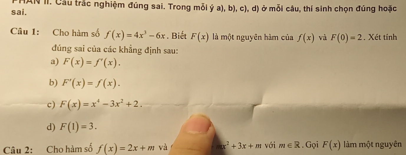 IAN II. Cầu trắc nghiệm đúng sai. Trong mỗi ý a), b), c), d) ở mỗi câu, thí sinh chọn đúng hoặc 
sai. 
Câu 1: Cho hàm số f(x)=4x^3-6x. Biết F(x) là một nguyên hàm của f(x) và F(0)=2. Xét tính 
đúng sai của các khẳng định sau: 
a) F(x)=f'(x). 
b) F'(x)=f(x). 
c) F(x)=x^4-3x^2+2. 
d) F(1)=3.
mx^2+3x+m với 
Câu 2: Cho hàm số f(x)=2x+m và m∈ R. Gọi F(x) làm một nguyên