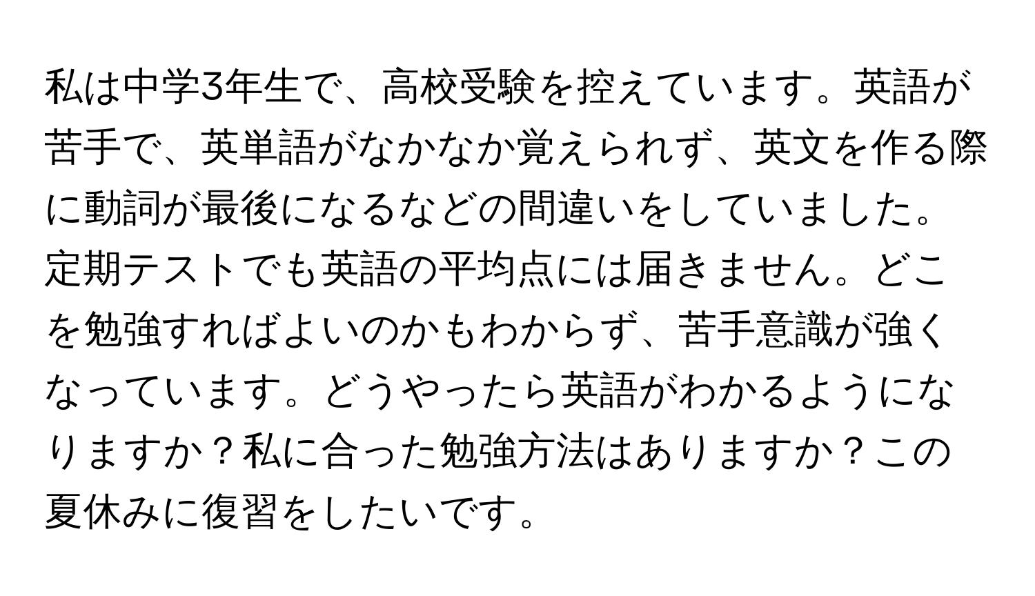 私は中学3年生で、高校受験を控えています。英語が苦手で、英単語がなかなか覚えられず、英文を作る際に動詞が最後になるなどの間違いをしていました。定期テストでも英語の平均点には届きません。どこを勉強すればよいのかもわからず、苦手意識が強くなっています。どうやったら英語がわかるようになりますか？私に合った勉強方法はありますか？この夏休みに復習をしたいです。