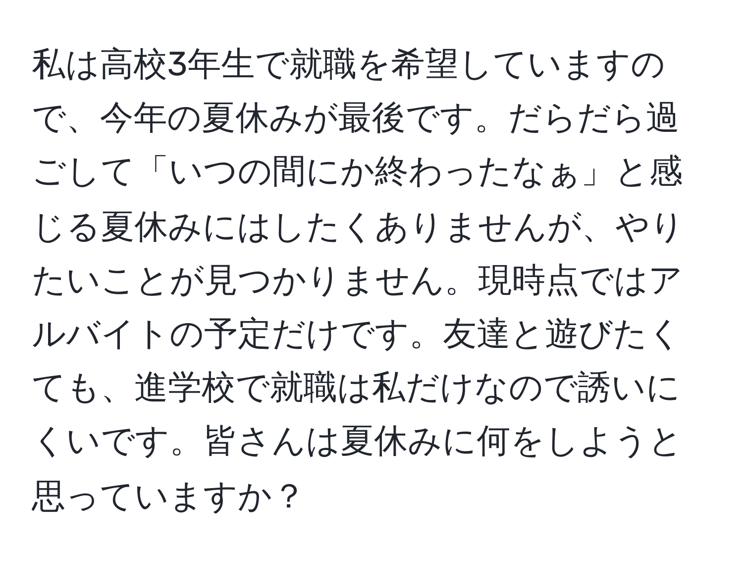 私は高校3年生で就職を希望していますので、今年の夏休みが最後です。だらだら過ごして「いつの間にか終わったなぁ」と感じる夏休みにはしたくありませんが、やりたいことが見つかりません。現時点ではアルバイトの予定だけです。友達と遊びたくても、進学校で就職は私だけなので誘いにくいです。皆さんは夏休みに何をしようと思っていますか？