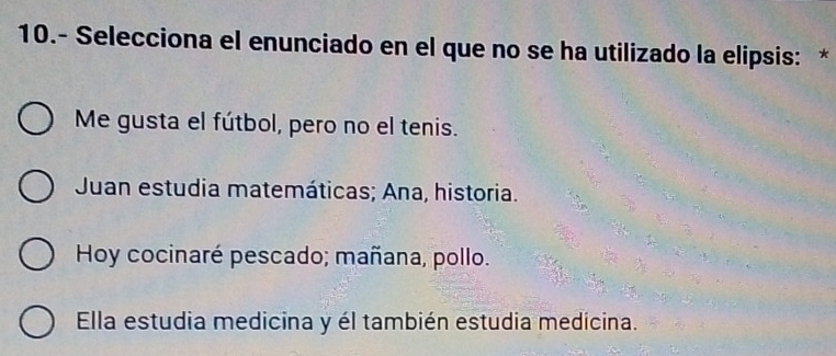 10.- Selecciona el enunciado en el que no se ha utilizado la elipsis: *
Me gusta el fútbol, pero no el tenis.
Juan estudia matemáticas; Ana, historia.
Hoy cocinaré pescado; mañana, pollo.
Ella estudia medicina y él también estudia medicina.