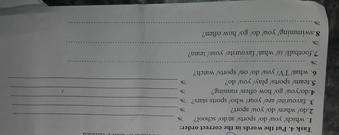 Task 4. Put the words in the correct order: 
_ 
1. which/ you/ do/ sports/ at/do/ school? 
2.do/ when/ do/ you/ sport?_ 
3. favourite/ are/ your/ who/ sports stars? 
_ 
4.do/you/ go/ how often/ running?_ 
5.team/ sports/ play/ you/ do?_ 
6. what/ TV/ you/ do/ on/ sports/ watch? 
_ 
7.football/ is/ what/ favourite/ your/ team? 
_ 
8.swimming/ you/ do/ go/ how often? 
_