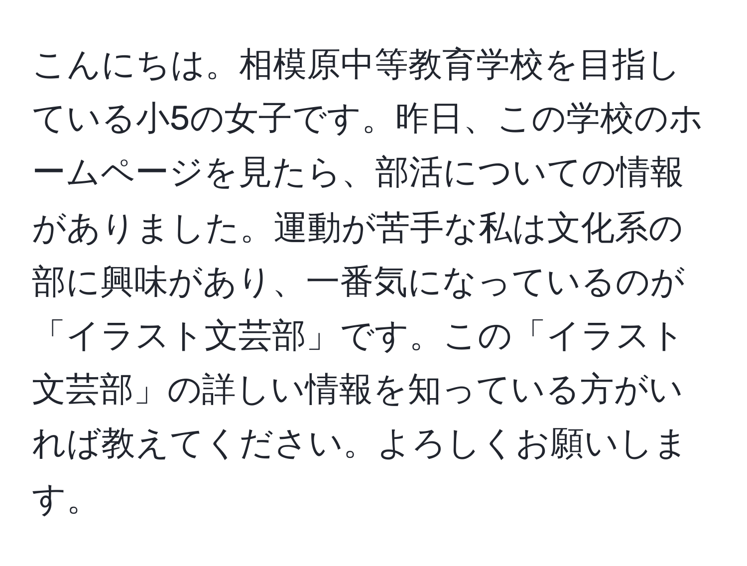 こんにちは。相模原中等教育学校を目指している小5の女子です。昨日、この学校のホームページを見たら、部活についての情報がありました。運動が苦手な私は文化系の部に興味があり、一番気になっているのが「イラスト文芸部」です。この「イラスト文芸部」の詳しい情報を知っている方がいれば教えてください。よろしくお願いします。