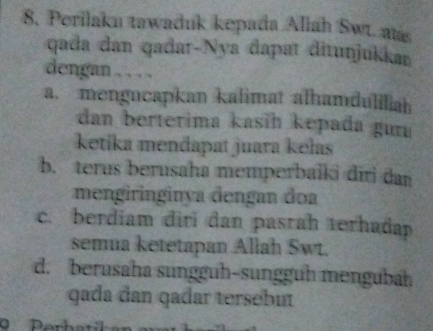 Perilaku tawaduk kepada Allah Swt. aas
qada dan qađar-Nya đapaɪ đitunjukkan
dengan . . . .
a. mengucapkan kalimat alhamduliiah
dan berterima kasih kepađa gur
ketika mendapat juara kełas
b. terus berusaha memperbalki diri dan
mengiringinya dengan đoa
c. berdiam diri dan pasrah terhadap
semua ketetapan Allah Swt.
d. berusaha sunggüh-sunggüḥ mengubah
gada dan qadar tersebut