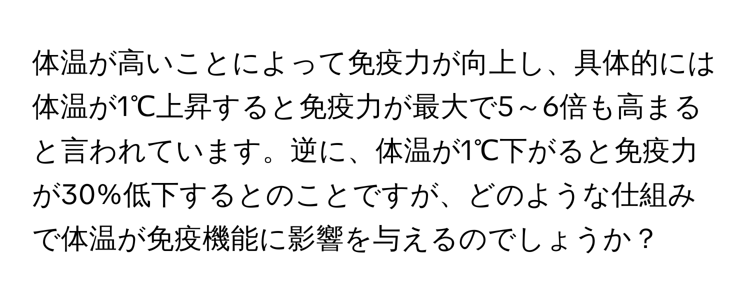 体温が高いことによって免疫力が向上し、具体的には体温が1℃上昇すると免疫力が最大で5～6倍も高まると言われています。逆に、体温が1℃下がると免疫力が30%低下するとのことですが、どのような仕組みで体温が免疫機能に影響を与えるのでしょうか？