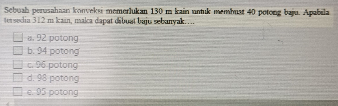 Sebuah perusahaan konveksi memerlukan 130 m kain untuk membuat 40 potong baju. Apabila
tersedia 312 m kain, maka dapat dibuat baju sebanyak…...
a. 92 potong
b. 94 potong
c. 96 potong
d. 98 potong
e. 95 potong