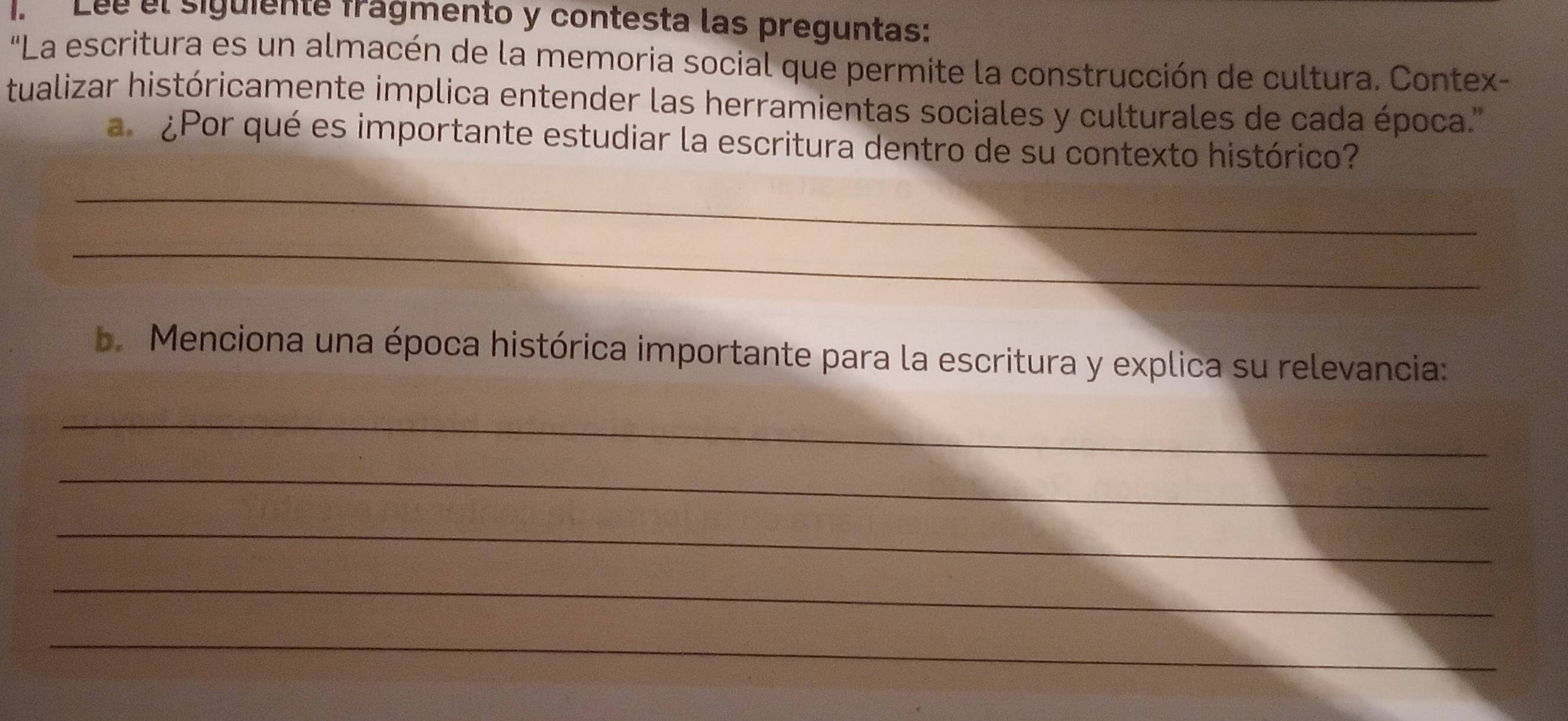 Léé el siguiente frágmento y contesta las preguntas: 
'La escritura es un almacén de la memoria social que permite la construcción de cultura. Contex- 
tualizar históricamente implica entender las herramientas sociales y culturales de cada época.' 
a ¿Por qué es importante estudiar la escritura dentro de su contexto histórico? 
_ 
_ 
b. Menciona una época histórica importante para la escritura y explica su relevancia: 
_ 
_ 
_ 
_ 
_