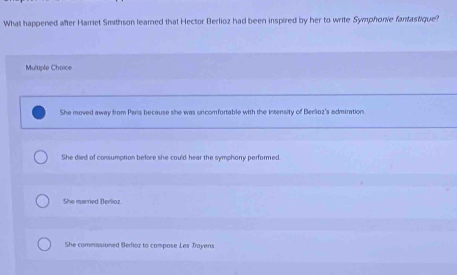 What happened after Harriet Smithson learned that Hector Berlioz had been inspired by her to write Symphonie fantastique?
Multiple Choice
She moved away from Paris because she was uncomfortable with the Intensity of Berlioz's admiration.
She died of consumption before she could hear the symphony performed.
She married Berlioz
She commissioned Berlioz to compose Les Troyens.