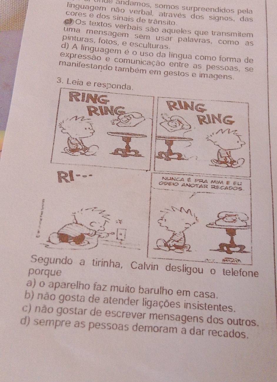 ue andamos, somos surpreendidos pela
linguagem não verbal, através dos signos, das
cores e dos sinais de trânsito.
C Os textos verbais são aqueles que transmitem
tuma mensagem sem usar palavras, como as
pinturas, fotos, e esculturas.
d) A linguagem é o uso da língua como forma de
expressão e comunicação entre as pessoas, se
manifestando também em gestos e imagens.
3. Leia e resp
RING
RING
nunca é pra mm e el
ODEIO aNOTAR RECADOs.
Segundo a tirinha, Calvin desligou o telefone
porque
a) o aparelho faz muito barulho em casa.
b) não gosta de atender ligações insistentes.
c) não gostar de escrever mensagens dos outros.
d) sempre as pessoas demoram a dar recados.