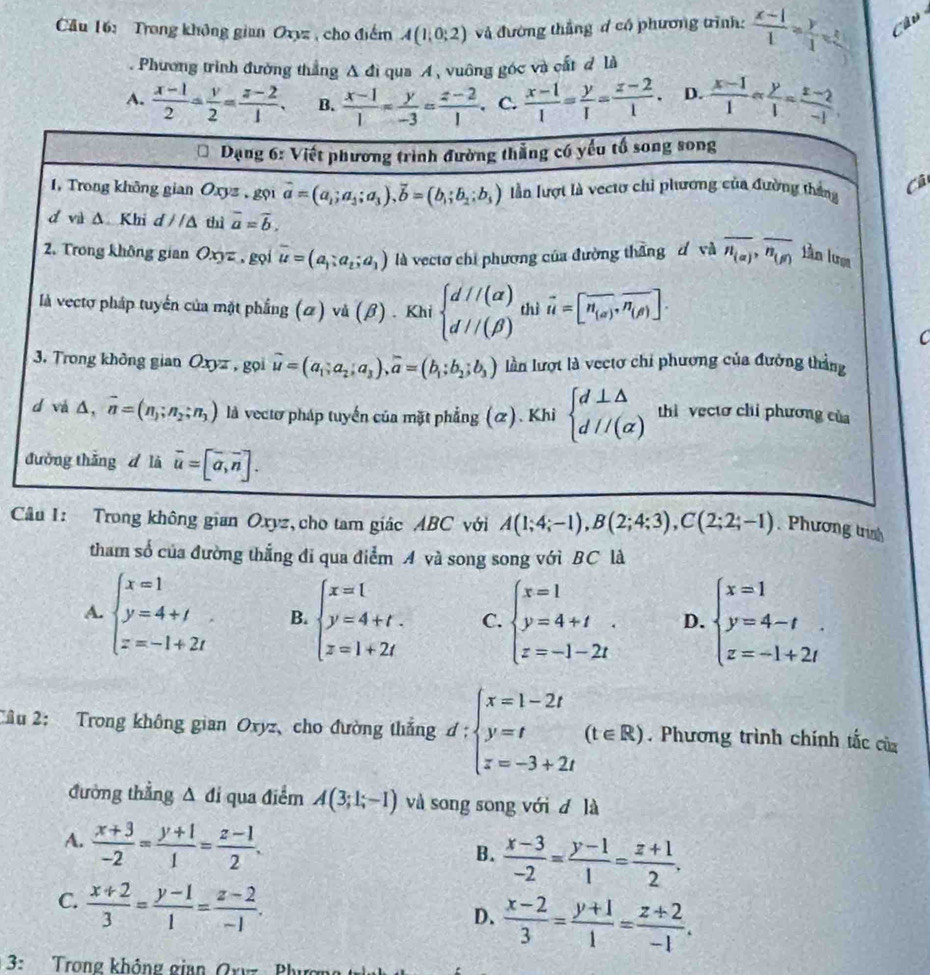 Cầu 16: Trong không gian Oxyz , cho điểm A(1;0;2) và đường thắng d có phương trình:  (x-1)/1 = y/1 = Câu
. Phương trình đường thẳng A đì qua A, vuông góc và cất đ là
A.  (x-1)/2 = y/2 = (z-2)/1 . B.  (x-1)/1 = y/-3 = (z-2)/1 . C.  (x-1)/1 = y/1 = (z-2)/1 . D.  (x-1)/1 - y/1 = (z-2)/-1 
Cả
C
Câu I: Trong không gian Oxyz, cho tam giác ABC với A(1;4;-1),B(2;4;3),C(2;2;-1). Phương trình
tham số của đường thắng đi qua điểm A và song song với BC là
A. beginarrayl x=1 y=4+1 z=-1+2iendarray. B. beginarrayl x=l y=4+t. z=1+2tendarray. C. beginarrayl x=1 y=4+t z=-1-2tendarray. D. beginarrayl x=1 y=4-t z=-1+2tendarray.
Câu 2: Trong không gian Oxyz、cho đường thắng d:beginarrayl x=1-2t y=t z=-3+2tendarray. (t∈ R). Phương trình chính tắc của
đường thẳng Δ đi qua điểm A(3;1;-1) và song song với d là
A.  (x+3)/-2 = (y+1)/1 = (z-1)/2 .
B.  (x-3)/-2 = (y-1)/1 = (z+1)/2 .
C.  (x+2)/3 = (y-1)/1 = (z-2)/-1 .
D.  (x-2)/3 = (y+1)/1 = (z+2)/-1 .
3: Trong không giap Oxy