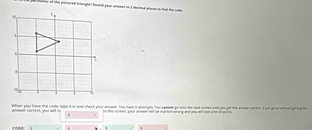 perimeter of the pictured triangle? Round your answer to 2 decimal places to find the code. 
When you have the code, type it in and check your answer. You have 5 attempts. You cannot go onto the next screen until you get this answer correct. If you go on without getting the 
answer correct, you will n to this screen, your answer will be marked wrong and you will lose a lot of points.
4 ×
4
0
CODE: 1 9 X