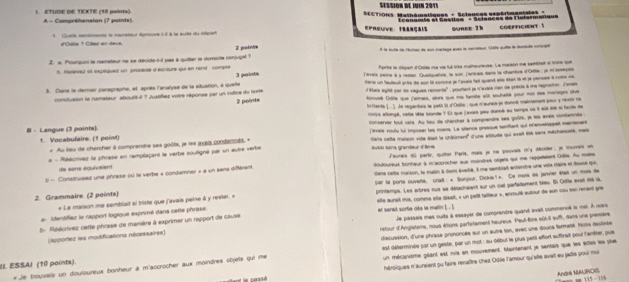 SESSIOM DE JUIM 2011
I. ETUDE DE TEXTE (10 points).  SECTIONS: Mathématiques + Sclences expérimentales 
A - Compréhension (7 points).
*. Quels sentiments le narrateur éprouve-t-il à la suite du départ conomie et Gestion '' + Sciences de Finiormatique
preuve: Français duree:2h COEFficient 1
d'Odlia ? Citez en deux.
2 points
2. a. Pourquoi le narrateur ne se décide-t-il pas à quitter le domicile conjugal ? À la surte de M'ichec de son marlage evec le narrateur, Odile quitte la domiole conjuger
b. Neevez et expliquez un procèdé d'écrture qui en rend compte Après le départ d'Odile ma vie fut très maiheureuse. La maison me semblait si irste que
3 points
3. Dans le demier paragraphe, et après l'analyse de la situation, à quelle ]avais peine à y rester. Quelquefois, le soir, ('entrais dans la chambre d'Odile, e m'asseysis
L'étais agité par de vagues remords'' ; pourtant le n'avais rien de précis à me reprocher J'avais
conclusion le narrateur aboutit-il ? Justifiez votre réponse par un indice du texte dans un fauteuil près de son lit comme je l'avais fait quand elle était la et je pensais à notre vie
2 points épousé Odile que l'aimais, alors que ma familte eût souhaité pour moi des mariages plus
britants (...]. Je regardais le petil îit d'Odile : que n'aurais-je donné maintenant pour y revoir ce
B - Langue (3 points). corps allongé, cette tête blonde ? Et que f'avais pou donné au temps où it eût été si facite de
1. Vocabulaire. (1 point) conserver tout cels. Au lieu de chercher à comprendre ses goûts, je les avais condamnés
« Au lieu de chercher à comprendre ses goûts, je les avais condamnés. « firvais voulu lui imposer les miens. Le silence presque tarrifiant qui m'enveloppait maintenant
e - Réécrivez la phrase en remplaçant le verbe souligné par un autre verbe dans cette maison vide était le châtiment' d'une attitude qui avait été sans méchanceté, mais
ausai sans grandeur d'âme
de sens équivaient Jaurais dû partir, quitter Paris, mais je ne pouvais m'y décider; je trouvais un
b - Construisez une phrase où le verbe « condamner » a un sens différent. douloureux bonheur à m'accrocher aux moindres objets qui me rappelaient Odile. Au moins
2. Grammaire (2 points) dans cette maison, le matin à dem éveillé, il me semblait entendre une voix claire et douse qui,
« La maison me semblait si triste que j'avais peine à y rester. » par la porte ouverte, crlait : « Bonjour, Dickie1 ». Ce mois de janvier était un mois de
elle aurait mis, comms elle disalt, « un petit tailleur », enroulé autour de son cou son renard gris
a- Identifiez le rapport logique exprimé dans cette phrase. printemps. Les arbres nus se détachaient sur un ciel parfaitement bleu. Si Odile avait été ià,
b- Réécrivez cette phrase de manière à exprimer un rapport de cause et serait sortie dès le matin [..]
retour d'Angleterre, nous étions parfaitement heureux. Peut-être eût-il suffi, dans une première
(apportez les modifications nécessaires) Je passais mes nuits à essayer de comprendre quand avait commencé le mal. À notre
II. ESSAI (10 points). discussion, d'une phrase prononcée sur un autre ton, avec une douce farmeté. Notre destinée
un mécanisme géant est mis en mouvement. Maintenant je sentais que les actss les plus
« Je trouvais un douloureux bonheur à m'accrocher aux moindres objets qui me  est déferminée par un geste, par un mot : au début le plus petit effort suffirait pour l'amêter, puis
héroïques n'auraient pu faire renaître chez Odile l'amour qu'elle avait eu jadis pour moi
André MAUROIS