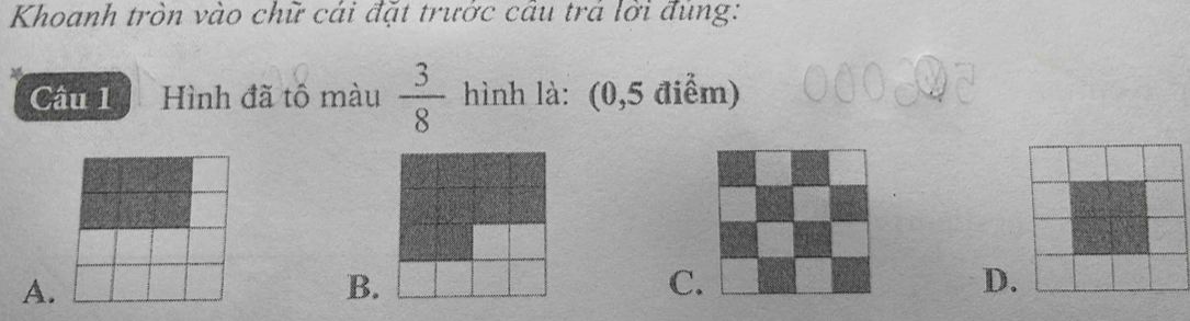 Khoanh tròn vào chữ cái đặt trước câu trá lời đùng:
Câu 1 Hình đã tô màu  3/8  hình là: (0,5 điểm)
A.
B.
C
D.